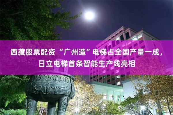 西藏股票配资 “广州造”电梯占全国产量一成，日立电梯首条智能生产线亮相