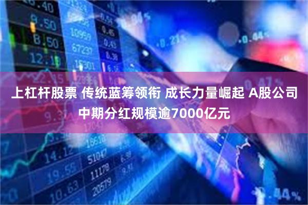 上杠杆股票 传统蓝筹领衔 成长力量崛起 A股公司中期分红规模逾7000亿元