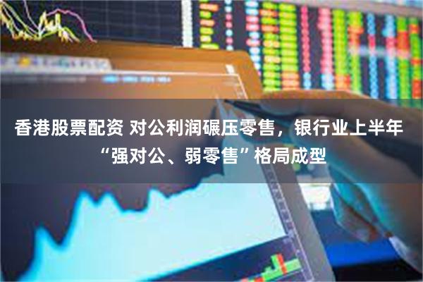 香港股票配资 对公利润碾压零售，银行业上半年 “强对公、弱零售”格局成型