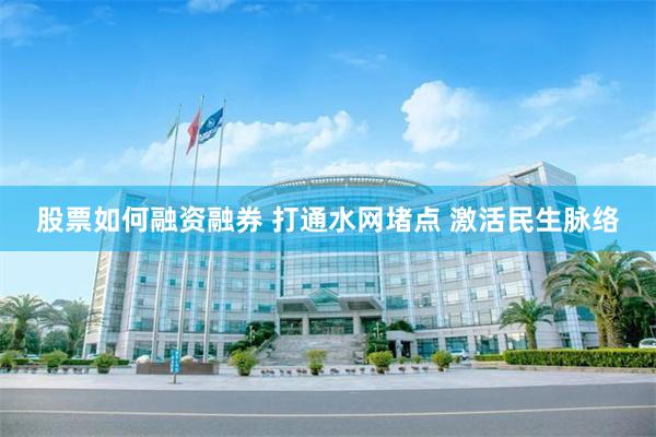 股票如何融资融券 打通水网堵点 激活民生脉络