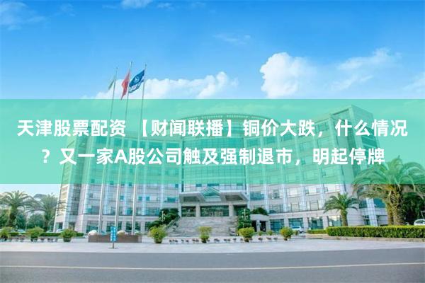 天津股票配资 【财闻联播】铜价大跌，什么情况？又一家A股公司触及强制退市，明起停牌