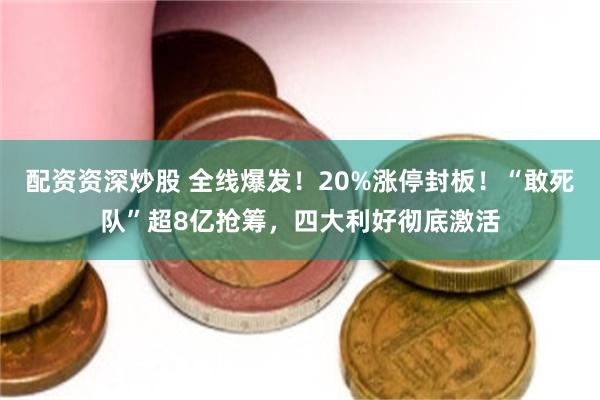 配资资深炒股 全线爆发！20%涨停封板！“敢死队”超8亿抢筹，四大利好彻底激活