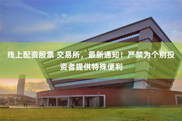 线上配资股票 交易所，最新通知！严禁为个别投资者提供特殊便利